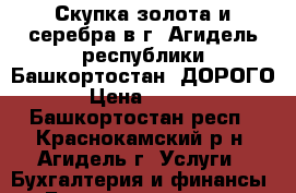 Скупка золота и серебра в г. Агидель республики Башкортостан. ДОРОГО. › Цена ­ 1 600 - Башкортостан респ., Краснокамский р-н, Агидель г. Услуги » Бухгалтерия и финансы   . Башкортостан респ.